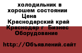 холодильник в хорошем состоянии › Цена ­ 9 000 - Краснодарский край, Краснодар г. Бизнес » Оборудование   